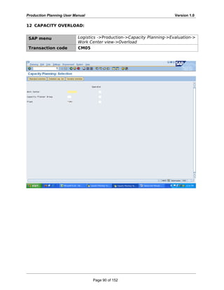 Production Planning User Manual Version 1.0
12 CAPACITY OVERLOAD:
SAP menu Logistics ->Production->Capacity Planning->Evaluation->
Work Center view->Overload
Transaction code CM05
Page 90 of 152
 