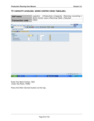 Production Planning User Manual Version 1.0
13 CAPACITY LEVELING- WORK CENTER VIEW( TABULAR):
SAP menu Logistics ->Production->Capacity Planning->Leveling->
Work Center view->Planning Table- (Tabular)
Transaction code CM22
Enter the Work Center, TJ01
Enter the Plant, TSMU
Press the filter (funnel) button at the top.
Page 92 of 152
 