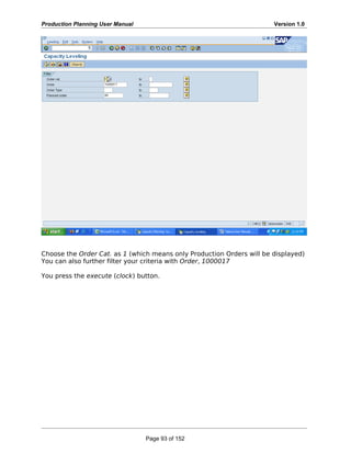 Production Planning User Manual Version 1.0
Choose the Order Cat. as 1 (which means only Production Orders will be displayed)
You can also further filter your criteria with Order, 1000017
You press the execute (clock) button.
Page 93 of 152
 