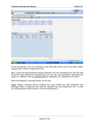 Production Planning User Manual Version 1.0
In the top section, tick the checkbox at the left side of the row of the Work center
capacity 001, which is Equipment Hrs.
Now, under the Requirements section beneath, tick the checkboxes at the left side
for all the rows relevant for dispatching. You can see, each operation, operations of
order no. 1000017. We are dispatching the capacities viz. Equipment Hrs.(001).
Press the Dispatch manually button at the top.
[Note: Please recollect whilst creating the work center we had indicated that
although these 2 capacities are used for dispatching, only Equipment Hrs. is used
for Scheduling the work center in the time dimension.]
Page 94 of 152
 