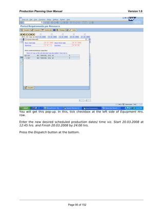 Production Planning User Manual Version 1.0
You will get this pop-up. In this, tick checkbox at the left side of Equipment Hrs.
row.
Enter the new desired scheduled production dates/ time viz. Start 20.03.2008 at
12:45 hrs. and Finish 20.03.2008 by 24:00 hrs.
Press the Dispatch button at the bottom.
Page 95 of 152
 