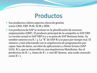 Productos
 Sus productos cubren aspectos claves de gestión

como CRM, ERP, PLM, SCM y SRM.
 Los productos de SAP se centran en la planificación de recursos
empresariales (ERP). El producto principal de la compañía es SAP ERP.
La versión actual es SAP ERP 6.0 y es parte de SAP Business Suite. Su
nombre anterior era R / 3. La "R" de SAP R/3 se puso por tiempo real. El
número 3 está relacionado con la arquitectura de programación por
capas: base de datos, servidor de aplicaciones y cliente liviano (SAP
GUI). R/2, que se desarrolló en una arquitectura Mainframe, fue el
predecesor de R / 3. Antes de R / 2 vino RF System, más tarde conocido
como R / 1.

 