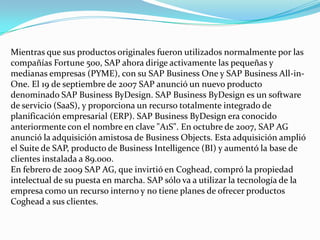 Mientras que sus productos originales fueron utilizados normalmente por las
compañías Fortune 500, SAP ahora dirige activamente las pequeñas y
medianas empresas (PYME), con su SAP Business One y SAP Business All-inOne. El 19 de septiembre de 2007 SAP anunció un nuevo producto
denominado SAP Business ByDesign. SAP Business ByDesign es un software
de servicio (SaaS), y proporciona un recurso totalmente integrado de
planificación empresarial (ERP). SAP Business ByDesign era conocido
anteriormente con el nombre en clave "A1S". En octubre de 2007, SAP AG
anunció la adquisición amistosa de Business Objects. Esta adquisición amplió
el Suite de SAP, producto de Business Intelligence (BI) y aumentó la base de
clientes instalada a 89.000.
En febrero de 2009 SAP AG, que invirtió en Coghead, compró la propiedad
intelectual de su puesta en marcha. SAP sólo va a utilizar la tecnología de la
empresa como un recurso interno y no tiene planes de ofrecer productos
Coghead a sus clientes.

 