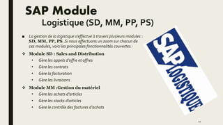 SAP Module
Logistique (SD, MM, PP, PS)
■ La gestion de la logistique s'effectue à travers plusieurs modules :
SD, MM, PP, PS .Si nous effectuons un zoom sur chacun de
ces modules, voici les principales fonctionnalités couvertes :
 Module SD : Sales and Distribution
• Gère les appels d'offre et offres
• Gère les contrats
• Gère la facturation
• Gère les livraisons
 Module MM :Gestion du matériel
• Gère les achats d'articles
• Gère les stocks d'articles
• Gère le contrôle des factures d'achats
11
 
