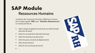 SAP Module
Ressources Humains
La gestion des ressources humaines s'effectue au travers
d'un module appelé "HR" pour "Human Ressources".
Ce module permet de :
 Gérer chaque employé d'un point de vue administratif
(données de base)
 Gérer les recrutements (données de base)
 Gérer les évolutions du personnel
 Gérer les paies, les frais de déplacements
 Gérer les formations
 Gérer le suivi du temps de travail
 ...
13
 