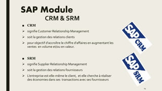 SAP Module
CRM & SRM
■ CRM
 signifie Customer Relationship Management
 soit la gestion des relations clients
 pour objectif d'accroître le chiffre d'affaires en augmentant les
ventes en volume et/ou en valeur.
■ SRM
 signifie Supplier Relationship Management
 soit la gestion des relations fournisseurs
 L’entreprise est elle-même le client, et elle cherche à réaliser
des économies dans ses transactions avec ses fournisseurs
14
 