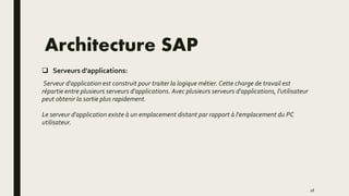 Architecture SAP
 Serveurs d'applications:
Serveur d'application est construit pour traiter la logique métier. Cette charge de travail est
répartie entre plusieurs serveurs d'applications. Avec plusieurs serveurs d'applications, l'utilisateur
peut obtenir la sortie plus rapidement.
Le serveur d'application existe à un emplacement distant par rapport à l'emplacement du PC
utilisateur.
18
 
