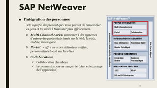 SAP NetWeaver
■ l'intégration des personnes
Cela signifie simplement qu'il vous permet de rassembler
les gens et les aider à travailler plus efficacement.
© Multi-Channel Accès: connecter à des systèmes
d'entreprise par le biais basée sur le Web, la voix,
mobile, messagerie.
© Portal: - offre un accès utilisateur unifiée,
personnalisé et basé sur les rôles
© Collaboration:
 Collaboration chambres
 la communication en temps réel (chat et le partage
de l'application)
21
 