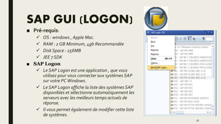 SAP GUI (LOGON)
■ Pré-requis:
 OS : windows , Apple Mac.
 RAM : 2 GB Minimum, 4gb Recommandée
 Disk Space : 256MB
 JEE 7 SDK
■ SAP Logon
 Le SAP Logon est une application , que vous
utilisez pour vous connecter aux systèmes SAP
sur votre PCWindows.
 Le SAP Logon affiche la liste des systèmes SAP
disponibles et sélectionne automatiquement les
serveurs avec les meilleurs temps actuels de
réponse.
 Il vous permet également de modifier cette liste
de systèmes.
26
 