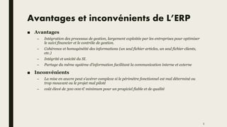 Avantages et inconvénients de L’ERP
■ Avantages
– Intégration des processus de gestion, largement exploitée par les entreprises pour optimiser
le suivi financier et le contrôle de gestion.
– Cohérence et homogénéité des informations (un seul fichier articles, un seul fichier clients,
etc.)
– Intégrité et unicité du SI.
– Partage du même système d’information facilitant la communication interne et externe
■ Inconvénients
– La mise en œuvre peut s'avérer complexe si le périmètre fonctionnel est mal déterminé ou
trop mouvant ou le projet mal piloté
– coût élevé de 300 000 € minimum pour un progiciel fiable et de qualité
5
 