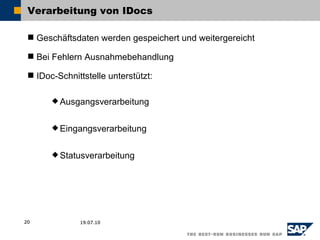 Verarbeitung von IDocs

  Geschäftsdaten werden gespeichert und weitergereicht

  Bei Fehlern Ausnahmebehandlung

  IDoc-Schnittstelle unterstützt:

        Ausgangsverarbeitung


        Eingangsverarbeitung


        Statusverarbeitung




20            19.07.10
 