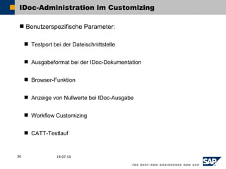 IDoc-Administration im Customizing

  Benutzerspezifische Parameter:

      Testport bei der Dateischnittstelle


      Ausgabeformat bei der IDoc-Dokumentation


      Browser-Funktion


      Anzeige von Nullwerte bei IDoc-Ausgabe


      Workflow Customizing


      CATT-Testlauf



30                19.07.10
 