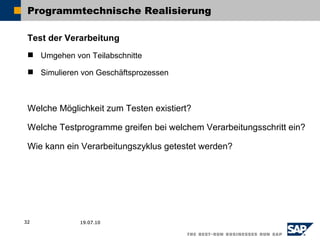 Programmtechnische Realisierung

 Test der Verarbeitung
  Umgehen von Teilabschnitte

  Simulieren von Geschäftsprozessen



 Welche Möglichkeit zum Testen existiert?

 Welche Testprogramme greifen bei welchem Verarbeitungsschritt ein?

 Wie kann ein Verarbeitungszyklus getestet werden?




32            19.07.10
 