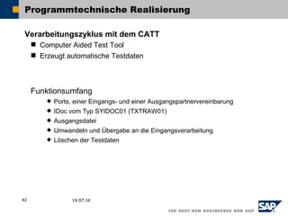 Programmtechnische Realisierung

 Verarbeitungszyklus mit dem CATT
      Computer Aided Test Tool
      Erzeugt automatische Testdaten



     Funktionsumfang
            Ports, einer Eingangs- und einer Ausgangspartnervereinbarung
            IDoc vom Typ SYIDOC01 (TXTRAW01)
            Ausgangsdatei
            Umwandeln und Übergabe an die Eingangsverarbeitung
            Löschen der Testdaten




42                 19.07.10
 