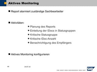 Aktives Monitoring

  Report alarmiert zuständige Sachbearbeiter



  Aktivitäten:
                       Planung des Reports
                       Einteilung der IDocs in Statusgruppen
                       Kritische Statusgruppe
                       Kritische IDoc-Anzahl
                       Benachrichtigung des Empfängers




  Aktives Monitoring konfigurieren



49                19.07.10
 