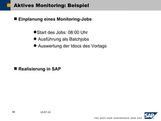 Aktives Monitoring: Beispiel

  Einplanung eines Monitoring-Jobs

          Start des Jobs: 08:00 Uhr
          Ausführung als Batchjobs
          Auswertung der Idocs des Vortags




  Realisierung in SAP




50          19.07.10
 