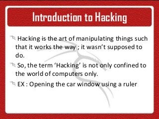 Introduction to Hacking
Hacking is the art of manipulating things such
that it works the way ; it wasn’t supposed to
do.
So, the term ‘Hacking’ is not only confined to
the world of computers only.
EX : Opening the car window using a ruler
 