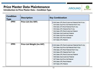 13
Price Master Data Maintenance
Introduction to Price Master Data – Condition Type
Condition
Type
Description Key Combination
ZP03 Price List (Inc VAT)
ZP05 Price List Weight (Inc.VAT)
 