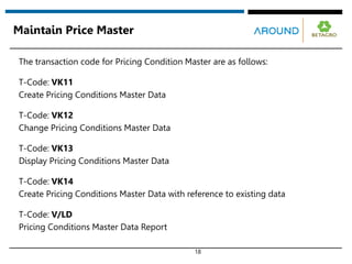 18
Maintain Price Master
The transaction code for Pricing Condition Master are as follows:
T-Code: VK11
Create Pricing Conditions Master Data
T-Code: VK12
Change Pricing Conditions Master Data
T-Code: VK13
Display Pricing Conditions Master Data
T-Code: VK14
Create Pricing Conditions Master Data with reference to existing data
T-Code: V/LD
Pricing Conditions Master Data Report
 