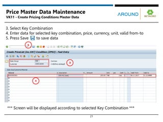 21
Price Master Data Maintenance
VK11 - Create Pricing Conditions Master Data
*** Screen will be displayed according to selected Key Combination ***
3. Select Key Combination
4. Enter data for selected key combination, price, currency, unit, valid from-to
5. Press Save to save data
3
4
5
 