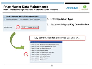22
Price Master Data Maintenance
VK14 - Create Pricing Conditions Master Data with reference
2
1
Key combination for ZP03 Price List (Inc. VAT)
1. Enter Condition Type
2. System will display Key Combination
 