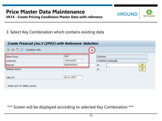 23
Price Master Data Maintenance
VK14 - Create Pricing Conditions Master Data with reference
3
3. Select Key Combination which contains existing data
*** Screen will be displayed according to selected Key Combination ***
 