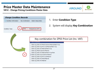 Key combination for ZP03 Price List (Inc. VAT)
27
Price Master Data Maintenance
VK12 - Change Pricing Conditions Master Data
2
1
1. Enter Condition Type
2. System will display Key Combination
 