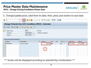 29
Price Master Data Maintenance
VK12 - Change Pricing Conditions Master Data
3. Change/update price, valid from-to date, then, press save button to save data
3
*** Screen will be displayed according to selected Key Combination ***
 