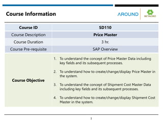 Course Information
3
Course ID SD110
Course Description Price Master
Course Duration 3 hr.
Course Pre-requisite SAP Overview
Course Objective
1. To understand the concept of Price Master Data including
key fields and its subsequent processes.
2. To understand how to create/change/display Price Master in
the system.
3. To understand the concept of Shipment Cost Master Data
including key fields and its subsequent processes.
4. To understand how to create/change/display Shipment Cost
Master in the system.
 