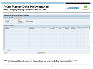 37
Price Master Data Maintenance
VK13 - Display Pricing Conditions Master Data
*** Screen will be displayed according to selected Key Combination ***
 