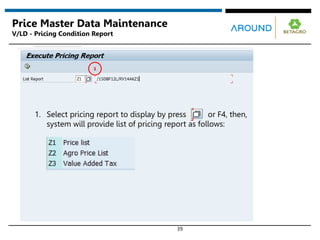 39
Price Master Data Maintenance
V/LD - Pricing Condition Report
1. Select pricing report to display by press or F4, then,
system will provide list of pricing report as follows:
1
 