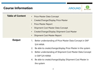 Course Information
4
Table of Content • Price Master Data Concept
• Create/Change/Display Price Master
• Price Master Report
• Shipment Cost Master Data Concept
• Create/Change/Display Shipment Cost Master
• Shipment Cost Master Report
Output 1. Better understanding of Price Master Data Concept in SAP
S/4 HANA
2. Be able to create/change/display Price Master in the system
3. Better understanding of Shipment Cost Master Data Concept
in SAP S/4 HANA
4. Be able to create/change/display Shipment Cost Master in
the system
 