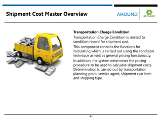 43
Shipment Cost Master Overview
Transportation Charge Condition
Transportation Charge Condition is related to
condition record for shipment cost.
This component contains the functions for
calculating which is carried out using the condition
technique as well as general pricing functionality.
In addition, the system determines the pricing
procedure to be used to calculate shipment costs.
Determination is carried out by transportation
planning point, service agent, shipment cost item
and shipping type.
 