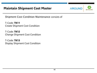 48
Maintain Shipment Cost Master
Shipment Cost Condition Maintenance consists of
T-Code: TK11
Create Shipment Cost Condition
T-Code: TK12
Change Shipment Cost Condition
T-Code: TK13
Display Shipment Cost Condition
 