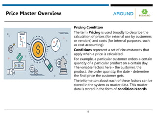 6
Price Master Overview
Pricing Condition
The term Pricing is used broadly to describe the
calculation of prices (for external use by customers
or vendors) and costs (for internal purposes, such
as cost accounting).
Conditions represent a set of circumstances that
apply when a price is calculated.
For example, a particular customer orders a certain
quantity of a particular product on a certain day.
The variable factors here - the customer, the
product, the order quantity, the date - determine
the final price the customer gets.
The information about each of these factors can be
stored in the system as master data. This master
data is stored in the form of condition records.
 