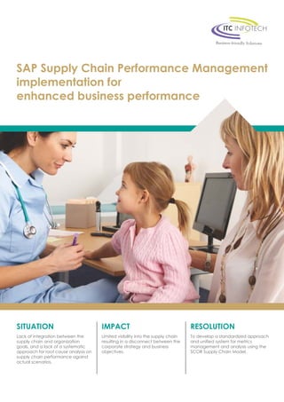 SAP Supply Chain Performance Management 
implementation for 
enhanced business performance 
SITUATION 
Lack of integration between the 
supply chain and organization 
goals, and a lack of a systematic 
approach for root cause analysis on 
supply chain performance against 
actual scenarios. 
IMPACT 
Limited visibility into the supply chain 
resulting in a disconnect between the 
corporate strategy and business 
objectives. 
RESOLUTION 
To develop a standardized approach 
and unified system for metrics 
management and analysis using the 
SCOR Supply Chain Model. 
 