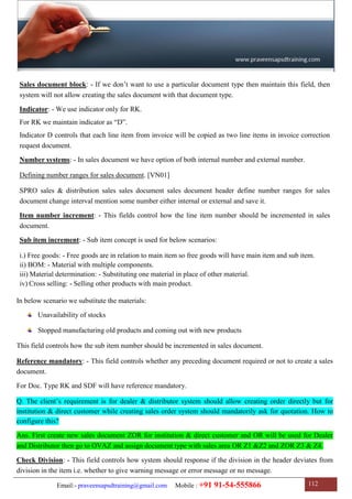 Email:- praveensapsdtraining@gmail.com Mobile : +91 91-54-555866 112
Sales document block: - If we don‟t want to use a particular document type then maintain this field, then
system will not allow creating the sales document with that document type.
Indicator: - We use indicator only for RK.
For RK we maintain indicator as “D”.
Indicator D controls that each line item from invoice will be copied as two line items in invoice correction
request document.
Number systems: - In sales document we have option of both internal number and external number.
Defining number ranges for sales document. [VN01]
SPRO sales & distribution sales sales document sales document header define number ranges for sales
document change interval mention some number either internal or external and save it.
Item number increment: - This fields control how the line item number should be incremented in sales
document.
Sub item increment: - Sub item concept is used for below scenarios:
i.) Free goods: - Free goods are in relation to main item so free goods will have main item and sub item.
ii) BOM: - Material with multiple components.
iii) Material determination: - Substituting one material in place of other material.
iv) Cross selling: - Selling other products with main product.
In below scenario we substitute the materials:
Unavailability of stocks
Stopped manufacturing old products and coming out with new products
This field controls how the sub item number should be incremented in sales document.
Reference mandatory: - This field controls whether any preceding document required or not to create a sales
document.
For Doc. Type RK and SDF will have reference mandatory.
Q. The client‟s requirement is for dealer & distributor system should allow creating order directly but for
institution & direct customer while creating sales order system should mandatorily ask for quotation. How to
configure this?
Ans. First create new sales document ZOR for institution & direct customer and OR will be used for Dealer
and Distributor then go to OVAZ and assign document type with sales area OR Z1 &Z2 and ZOR Z3 & Z4.
Check Division: - This field controls how system should response if the division in the header deviates from
division in the item i.e. whether to give warning message or error message or no message.
 