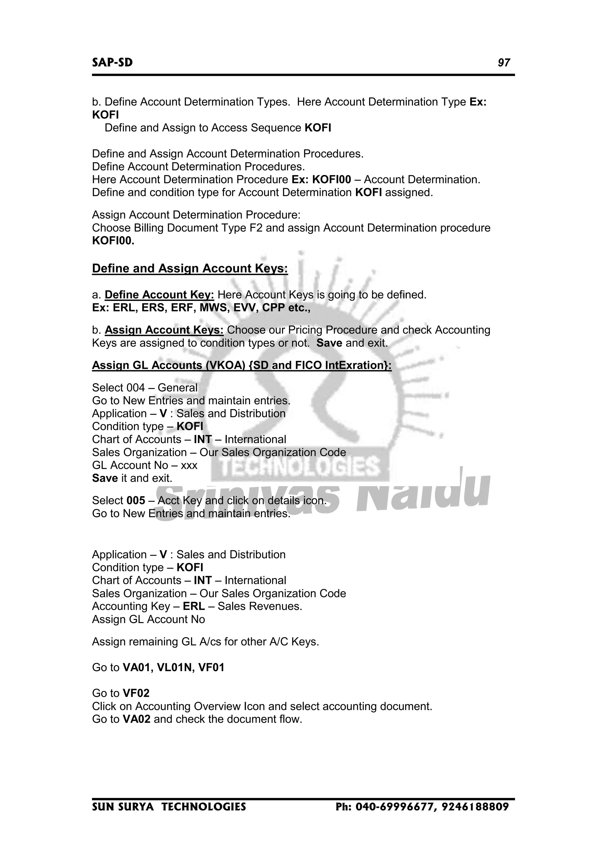 SAP-SD

97

b. Define Account Determination Types. Here Account Determination Type Ex:
KOFI
Define and Assign to Access Sequence KOFI
Define and Assign Account Determination Procedures.
Define Account Determination Procedures.
Here Account Determination Procedure Ex: KOFI00 – Account Determination.
Define and condition type for Account Determination KOFI assigned.
Assign Account Determination Procedure:
Choose Billing Document Type F2 and assign Account Determination procedure
KOFI00.

Define and Assign Account Keys:
a. Define Account Key: Here Account Keys is going to be defined.
Ex: ERL, ERS, ERF, MWS, EVV, CPP etc.,
b. Assign Account Keys: Choose our Pricing Procedure and check Accounting
Keys are assigned to condition types or not. Save and exit.
Assign GL Accounts (VKOA) {SD and FICO IntExration}:
Select 004 – General
Go to New Entries and maintain entries.
Application – V : Sales and Distribution
Condition type – KOFI
Chart of Accounts – INT – International
Sales Organization – Our Sales Organization Code
GL Account No – xxx
Save it and exit.
Select 005 – Acct Key and click on details icon.
Go to New Entries and maintain entries.

Application – V : Sales and Distribution
Condition type – KOFI
Chart of Accounts – INT – International
Sales Organization – Our Sales Organization Code
Accounting Key – ERL – Sales Revenues.
Assign GL Account No
Assign remaining GL A/cs for other A/C Keys.
Go to VA01, VL01N, VF01
Go to VF02
Click on Accounting Overview Icon and select accounting document.
Go to VA02 and check the document flow.

SUN SURYA TECHNOLOGIES

Ph: 040-69996677, 9246188809

 