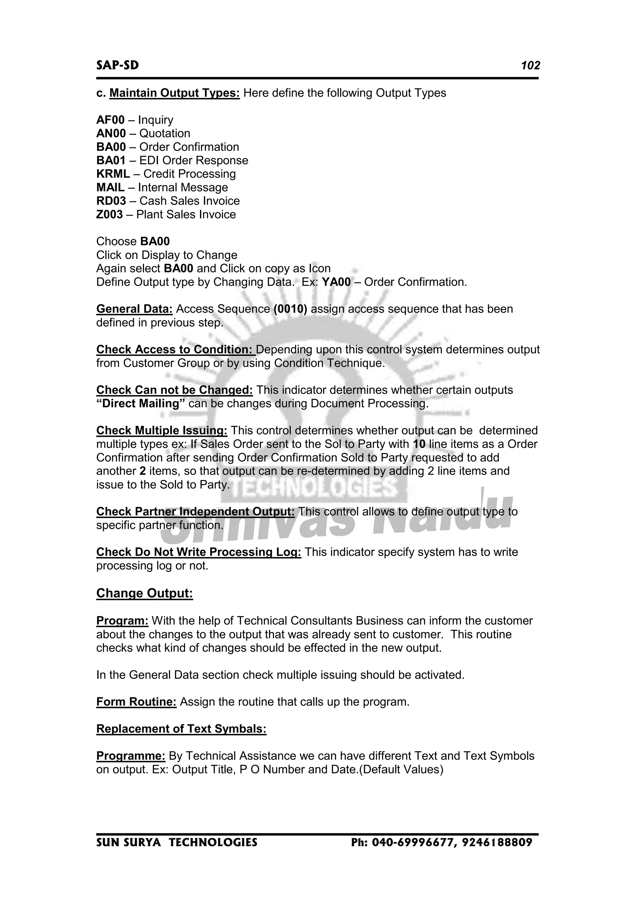 SAP-SD

102

c. Maintain Output Types: Here define the following Output Types
AF00 – Inquiry
AN00 – Quotation
BA00 – Order Confirmation
BA01 – EDI Order Response
KRML – Credit Processing
MAIL – Internal Message
RD03 – Cash Sales Invoice
Z003 – Plant Sales Invoice
Choose BA00
Click on Display to Change
Again select BA00 and Click on copy as Icon
Define Output type by Changing Data. Ex: YA00 – Order Confirmation.
General Data: Access Sequence (0010) assign access sequence that has been
defined in previous step.
Check Access to Condition: Depending upon this control system determines output
from Customer Group or by using Condition Technique.
Check Can not be Changed: This indicator determines whether certain outputs
“Direct Mailing” can be changes during Document Processing.
Check Multiple Issuing: This control determines whether output can be determined
multiple types ex: If Sales Order sent to the Sol to Party with 10 line items as a Order
Confirmation after sending Order Confirmation Sold to Party requested to add
another 2 items, so that output can be re-determined by adding 2 line items and
issue to the Sold to Party.
Check Partner Independent Output: This control allows to define output type to
specific partner function.
Check Do Not Write Processing Log: This indicator specify system has to write
processing log or not.

Change Output:
Program: With the help of Technical Consultants Business can inform the customer
about the changes to the output that was already sent to customer. This routine
checks what kind of changes should be effected in the new output.
In the General Data section check multiple issuing should be activated.
Form Routine: Assign the routine that calls up the program.
Replacement of Text Symbals:
Programme: By Technical Assistance we can have different Text and Text Symbols
on output. Ex: Output Title, P O Number and Date.(Default Values)

SUN SURYA TECHNOLOGIES

Ph: 040-69996677, 9246188809

 