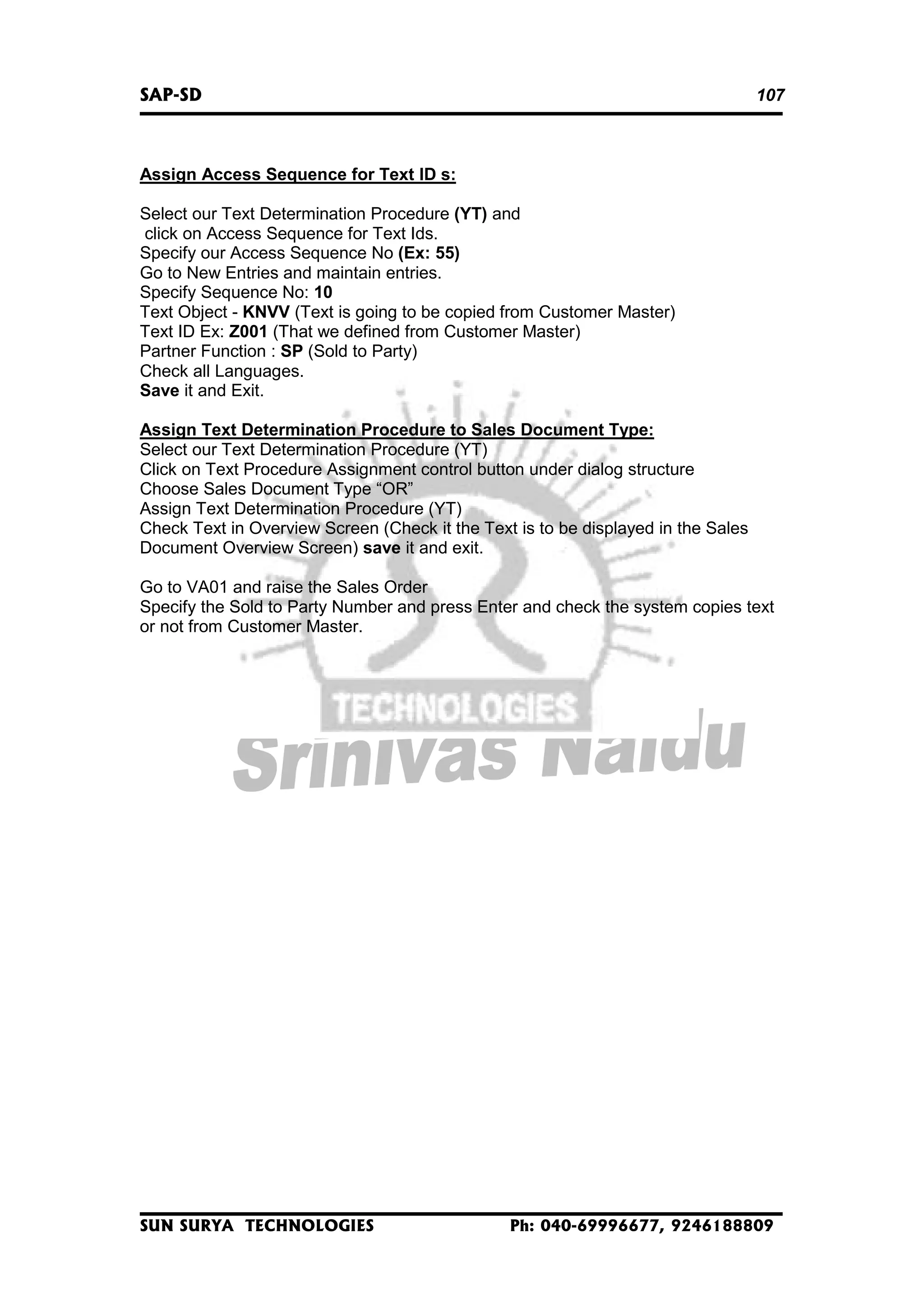 SAP-SD

107

Assign Access Sequence for Text ID s:
Select our Text Determination Procedure (YT) and
click on Access Sequence for Text Ids.
Specify our Access Sequence No (Ex: 55)
Go to New Entries and maintain entries.
Specify Sequence No: 10
Text Object - KNVV (Text is going to be copied from Customer Master)
Text ID Ex: Z001 (That we defined from Customer Master)
Partner Function : SP (Sold to Party)
Check all Languages.
Save it and Exit.
Assign Text Determination Procedure to Sales Document Type:
Select our Text Determination Procedure (YT)
Click on Text Procedure Assignment control button under dialog structure
Choose Sales Document Type “OR”
Assign Text Determination Procedure (YT)
Check Text in Overview Screen (Check it the Text is to be displayed in the Sales
Document Overview Screen) save it and exit.
Go to VA01 and raise the Sales Order
Specify the Sold to Party Number and press Enter and check the system copies text
or not from Customer Master.

SUN SURYA TECHNOLOGIES

Ph: 040-69996677, 9246188809

 