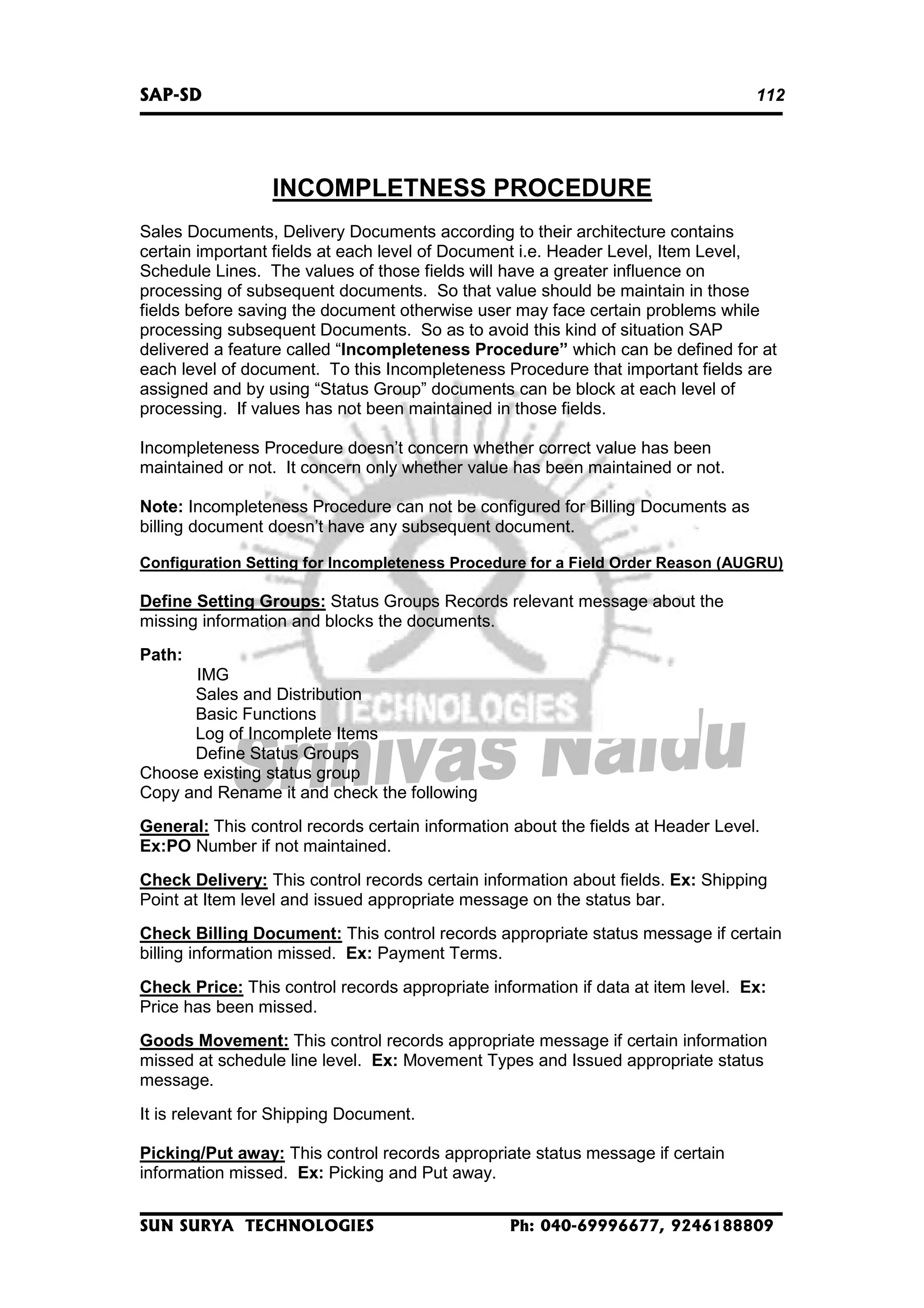 SAP-SD

112

INCOMPLETNESS PROCEDURE
Sales Documents, Delivery Documents according to their architecture contains
certain important fields at each level of Document i.e. Header Level, Item Level,
Schedule Lines. The values of those fields will have a greater influence on
processing of subsequent documents. So that value should be maintain in those
fields before saving the document otherwise user may face certain problems while
processing subsequent Documents. So as to avoid this kind of situation SAP
delivered a feature called “Incompleteness Procedure” which can be defined for at
each level of document. To this Incompleteness Procedure that important fields are
assigned and by using “Status Group” documents can be block at each level of
processing. If values has not been maintained in those fields.
Incompleteness Procedure doesn’t concern whether correct value has been
maintained or not. It concern only whether value has been maintained or not.
Note: Incompleteness Procedure can not be configured for Billing Documents as
billing document doesn’t have any subsequent document.
Configuration Setting for Incompleteness Procedure for a Field Order Reason (AUGRU)

Define Setting Groups: Status Groups Records relevant message about the
missing information and blocks the documents.
Path:
IMG
Sales and Distribution
Basic Functions
Log of Incomplete Items
Define Status Groups
Choose existing status group
Copy and Rename it and check the following
General: This control records certain information about the fields at Header Level.
Ex:PO Number if not maintained.
Check Delivery: This control records certain information about fields. Ex: Shipping
Point at Item level and issued appropriate message on the status bar.
Check Billing Document: This control records appropriate status message if certain
billing information missed. Ex: Payment Terms.
Check Price: This control records appropriate information if data at item level. Ex:
Price has been missed.
Goods Movement: This control records appropriate message if certain information
missed at schedule line level. Ex: Movement Types and Issued appropriate status
message.
It is relevant for Shipping Document.
Picking/Put away: This control records appropriate status message if certain
information missed. Ex: Picking and Put away.
SUN SURYA TECHNOLOGIES

Ph: 040-69996677, 9246188809

 