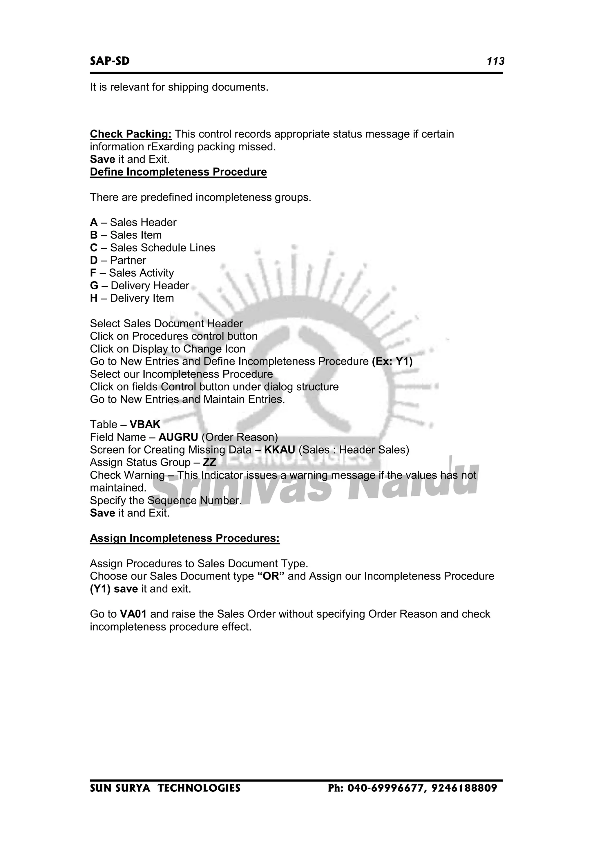 SAP-SD

113

It is relevant for shipping documents.

Check Packing: This control records appropriate status message if certain
information rExarding packing missed.
Save it and Exit.
Define Incompleteness Procedure
There are predefined incompleteness groups.
A – Sales Header
B – Sales Item
C – Sales Schedule Lines
D – Partner
F – Sales Activity
G – Delivery Header
H – Delivery Item
Select Sales Document Header
Click on Procedures control button
Click on Display to Change Icon
Go to New Entries and Define Incompleteness Procedure (Ex: Y1)
Select our Incompleteness Procedure
Click on fields Control button under dialog structure
Go to New Entries and Maintain Entries.
Table – VBAK
Field Name – AUGRU (Order Reason)
Screen for Creating Missing Data – KKAU (Sales : Header Sales)
Assign Status Group – ZZ
Check Warning – This Indicator issues a warning message if the values has not
maintained.
Specify the Sequence Number.
Save it and Exit.
Assign Incompleteness Procedures:
Assign Procedures to Sales Document Type.
Choose our Sales Document type “OR” and Assign our Incompleteness Procedure
(Y1) save it and exit.
Go to VA01 and raise the Sales Order without specifying Order Reason and check
incompleteness procedure effect.

SUN SURYA TECHNOLOGIES

Ph: 040-69996677, 9246188809

 