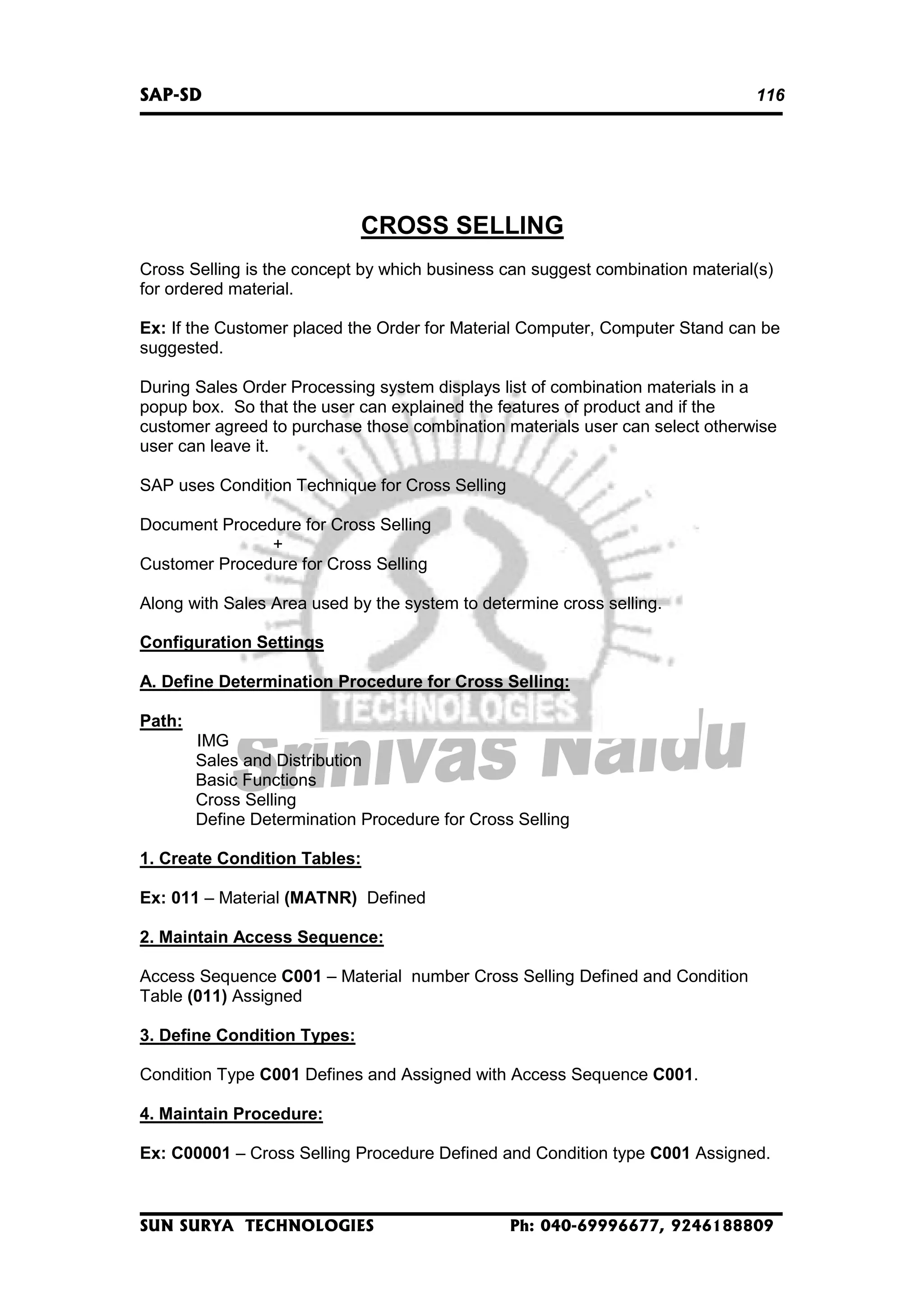 SAP-SD

116

CROSS SELLING
Cross Selling is the concept by which business can suggest combination material(s)
for ordered material.
Ex: If the Customer placed the Order for Material Computer, Computer Stand can be
suggested.
During Sales Order Processing system displays list of combination materials in a
popup box. So that the user can explained the features of product and if the
customer agreed to purchase those combination materials user can select otherwise
user can leave it.
SAP uses Condition Technique for Cross Selling
Document Procedure for Cross Selling
+
Customer Procedure for Cross Selling
Along with Sales Area used by the system to determine cross selling.
Configuration Settings
A. Define Determination Procedure for Cross Selling:
Path:
IMG
Sales and Distribution
Basic Functions
Cross Selling
Define Determination Procedure for Cross Selling
1. Create Condition Tables:
Ex: 011 – Material (MATNR) Defined
2. Maintain Access Sequence:
Access Sequence C001 – Material number Cross Selling Defined and Condition
Table (011) Assigned
3. Define Condition Types:
Condition Type C001 Defines and Assigned with Access Sequence C001.
4. Maintain Procedure:
Ex: C00001 – Cross Selling Procedure Defined and Condition type C001 Assigned.

SUN SURYA TECHNOLOGIES

Ph: 040-69996677, 9246188809

 
