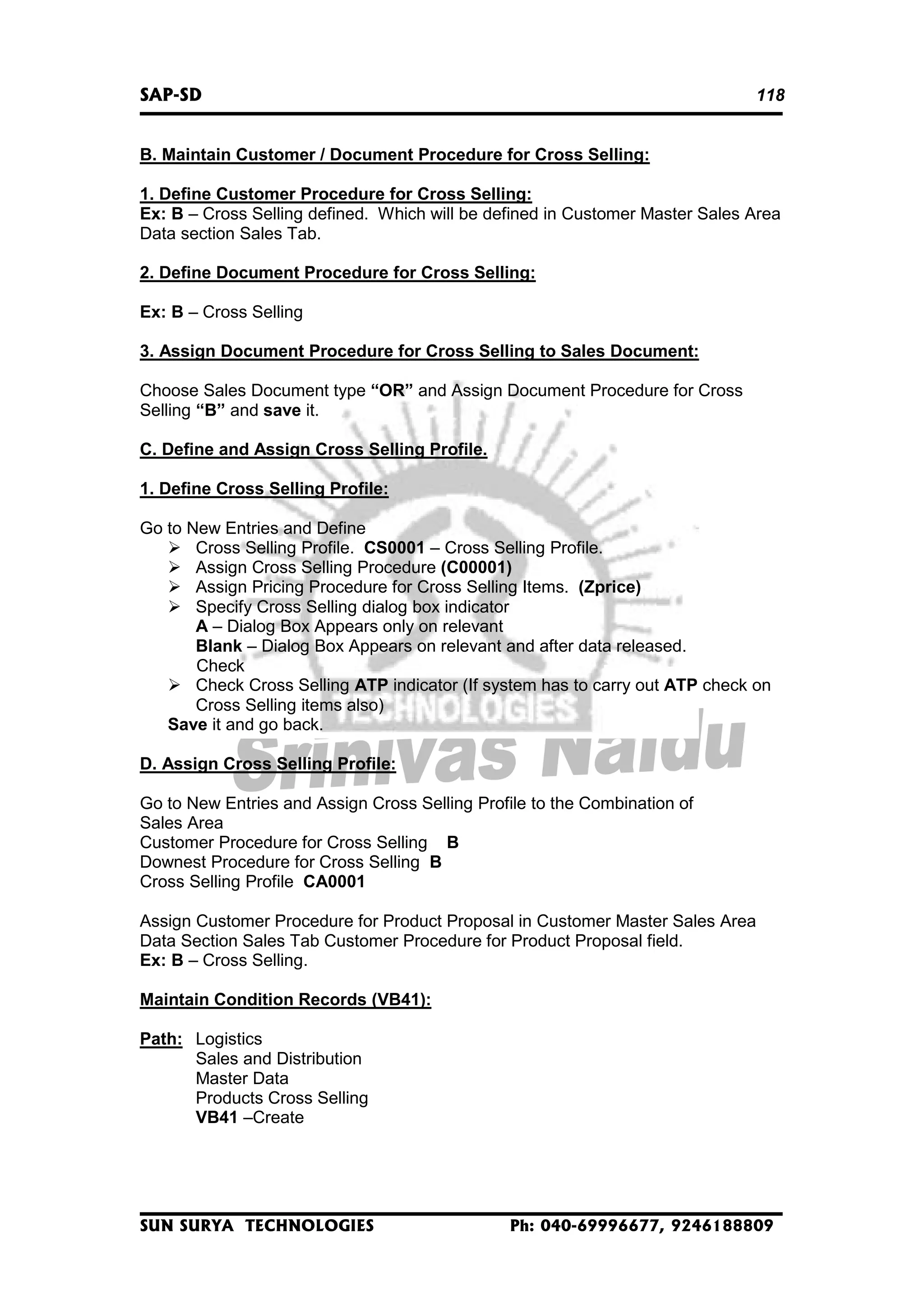 SAP-SD

118

B. Maintain Customer / Document Procedure for Cross Selling:
1. Define Customer Procedure for Cross Selling:
Ex: B – Cross Selling defined. Which will be defined in Customer Master Sales Area
Data section Sales Tab.
2. Define Document Procedure for Cross Selling:
Ex: B – Cross Selling
3. Assign Document Procedure for Cross Selling to Sales Document:
Choose Sales Document type “OR” and Assign Document Procedure for Cross
Selling “B” and save it.
C. Define and Assign Cross Selling Profile.
1. Define Cross Selling Profile:
Go to New Entries and Define
Cross Selling Profile. CS0001 – Cross Selling Profile.
Assign Cross Selling Procedure (C00001)
Assign Pricing Procedure for Cross Selling Items. (Zprice)
Specify Cross Selling dialog box indicator
A – Dialog Box Appears only on relevant
Blank – Dialog Box Appears on relevant and after data released.
Check
Check Cross Selling ATP indicator (If system has to carry out ATP check on
Cross Selling items also)
Save it and go back.
D. Assign Cross Selling Profile:
Go to New Entries and Assign Cross Selling Profile to the Combination of
Sales Area
Customer Procedure for Cross Selling B
Downest Procedure for Cross Selling B
Cross Selling Profile CA0001
Assign Customer Procedure for Product Proposal in Customer Master Sales Area
Data Section Sales Tab Customer Procedure for Product Proposal field.
Ex: B – Cross Selling.
Maintain Condition Records (VB41):
Path: Logistics
Sales and Distribution
Master Data
Products Cross Selling
VB41 –Create

SUN SURYA TECHNOLOGIES

Ph: 040-69996677, 9246188809

 