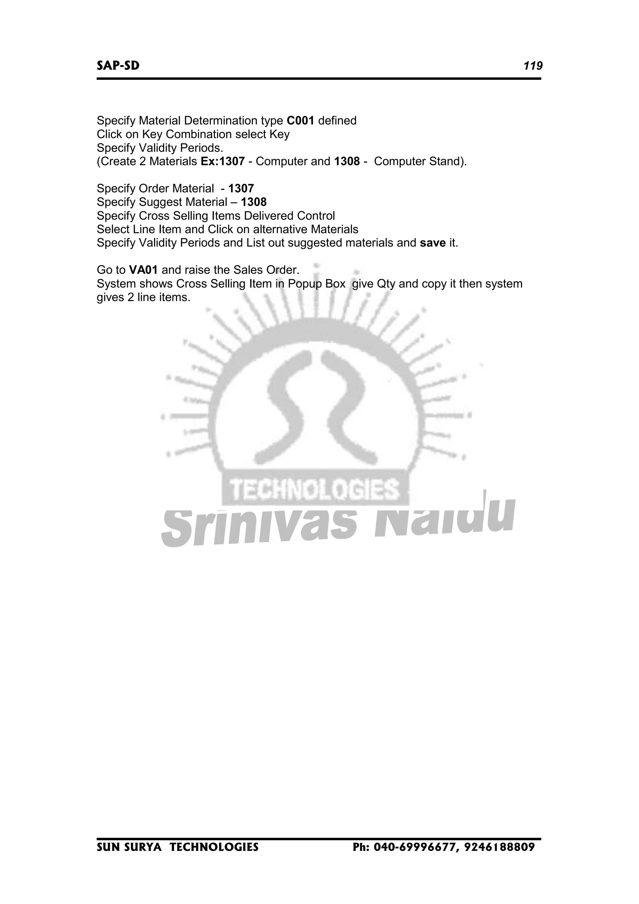 SAP-SD

119

Specify Material Determination type C001 defined
Click on Key Combination select Key
Specify Validity Periods.
(Create 2 Materials Ex:1307 - Computer and 1308 - Computer Stand).
Specify Order Material - 1307
Specify Suggest Material – 1308
Specify Cross Selling Items Delivered Control
Select Line Item and Click on alternative Materials
Specify Validity Periods and List out suggested materials and save it.
Go to VA01 and raise the Sales Order.
System shows Cross Selling Item in Popup Box give Qty and copy it then system
gives 2 line items.

SUN SURYA TECHNOLOGIES

Ph: 040-69996677, 9246188809

 