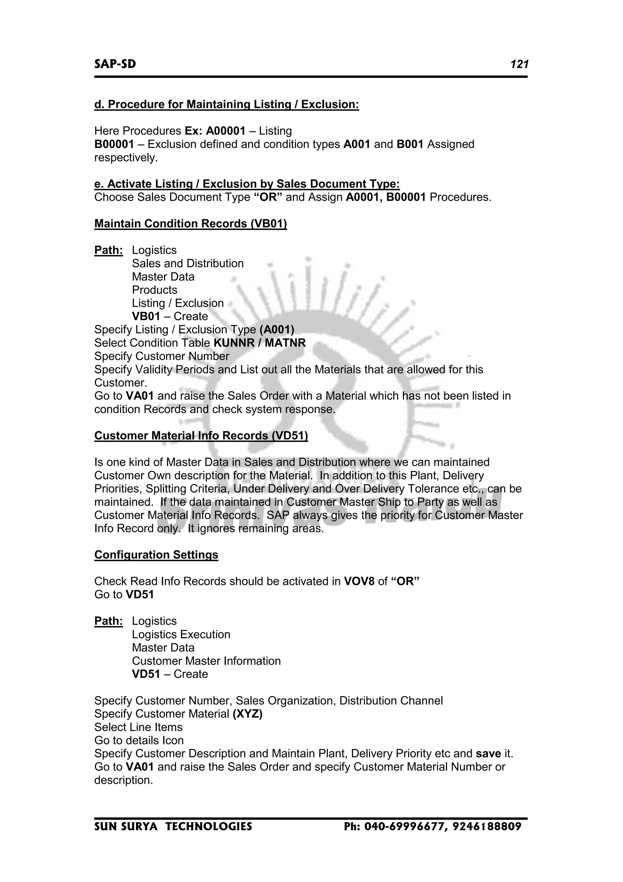SAP-SD

121

d. Procedure for Maintaining Listing / Exclusion:
Here Procedures Ex: A00001 – Listing
B00001 – Exclusion defined and condition types A001 and B001 Assigned
respectively.
e. Activate Listing / Exclusion by Sales Document Type:
Choose Sales Document Type “OR” and Assign A0001, B00001 Procedures.
Maintain Condition Records (VB01)
Path: Logistics
Sales and Distribution
Master Data
Products
Listing / Exclusion
VB01 – Create
Specify Listing / Exclusion Type (A001)
Select Condition Table KUNNR / MATNR
Specify Customer Number
Specify Validity Periods and List out all the Materials that are allowed for this
Customer.
Go to VA01 and raise the Sales Order with a Material which has not been listed in
condition Records and check system response.
Customer Material Info Records (VD51)
Is one kind of Master Data in Sales and Distribution where we can maintained
Customer Own description for the Material. In addition to this Plant, Delivery
Priorities, Splitting Criteria, Under Delivery and Over Delivery Tolerance etc., can be
maintained. If the data maintained in Customer Master Ship to Party as well as
Customer Material Info Records. SAP always gives the priority for Customer Master
Info Record only. It ignores remaining areas.
Configuration Settings
Check Read Info Records should be activated in VOV8 of “OR”
Go to VD51
Path: Logistics
Logistics Execution
Master Data
Customer Master Information
VD51 – Create
Specify Customer Number, Sales Organization, Distribution Channel
Specify Customer Material (XYZ)
Select Line Items
Go to details Icon
Specify Customer Description and Maintain Plant, Delivery Priority etc and save it.
Go to VA01 and raise the Sales Order and specify Customer Material Number or
description.

SUN SURYA TECHNOLOGIES

Ph: 040-69996677, 9246188809

 