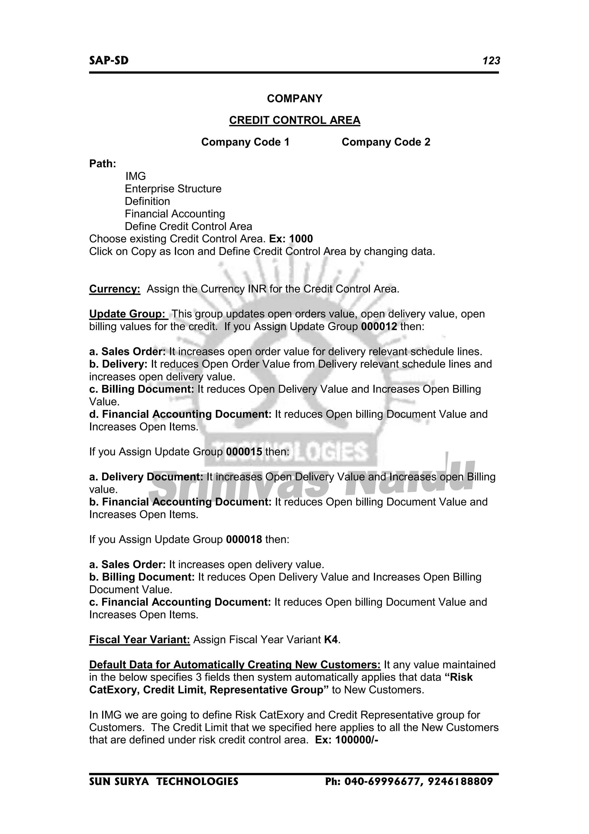 SAP-SD

123
COMPANY
CREDIT CONTROL AREA
Company Code 1

Company Code 2

Path:
IMG
Enterprise Structure
Definition
Financial Accounting
Define Credit Control Area
Choose existing Credit Control Area. Ex: 1000
Click on Copy as Icon and Define Credit Control Area by changing data.
Currency: Assign the Currency INR for the Credit Control Area.
Update Group: This group updates open orders value, open delivery value, open
billing values for the credit. If you Assign Update Group 000012 then:
a. Sales Order: It increases open order value for delivery relevant schedule lines.
b. Delivery: It reduces Open Order Value from Delivery relevant schedule lines and
increases open delivery value.
c. Billing Document: It reduces Open Delivery Value and Increases Open Billing
Value.
d. Financial Accounting Document: It reduces Open billing Document Value and
Increases Open Items.
If you Assign Update Group 000015 then:
a. Delivery Document: It increases Open Delivery Value and Increases open Billing
value.
b. Financial Accounting Document: It reduces Open billing Document Value and
Increases Open Items.
If you Assign Update Group 000018 then:
a. Sales Order: It increases open delivery value.
b. Billing Document: It reduces Open Delivery Value and Increases Open Billing
Document Value.
c. Financial Accounting Document: It reduces Open billing Document Value and
Increases Open Items.
Fiscal Year Variant: Assign Fiscal Year Variant K4.
Default Data for Automatically Creating New Customers: It any value maintained
in the below specifies 3 fields then system automatically applies that data “Risk
CatExory, Credit Limit, Representative Group” to New Customers.
In IMG we are going to define Risk CatExory and Credit Representative group for
Customers. The Credit Limit that we specified here applies to all the New Customers
that are defined under risk credit control area. Ex: 100000/-

SUN SURYA TECHNOLOGIES

Ph: 040-69996677, 9246188809

 