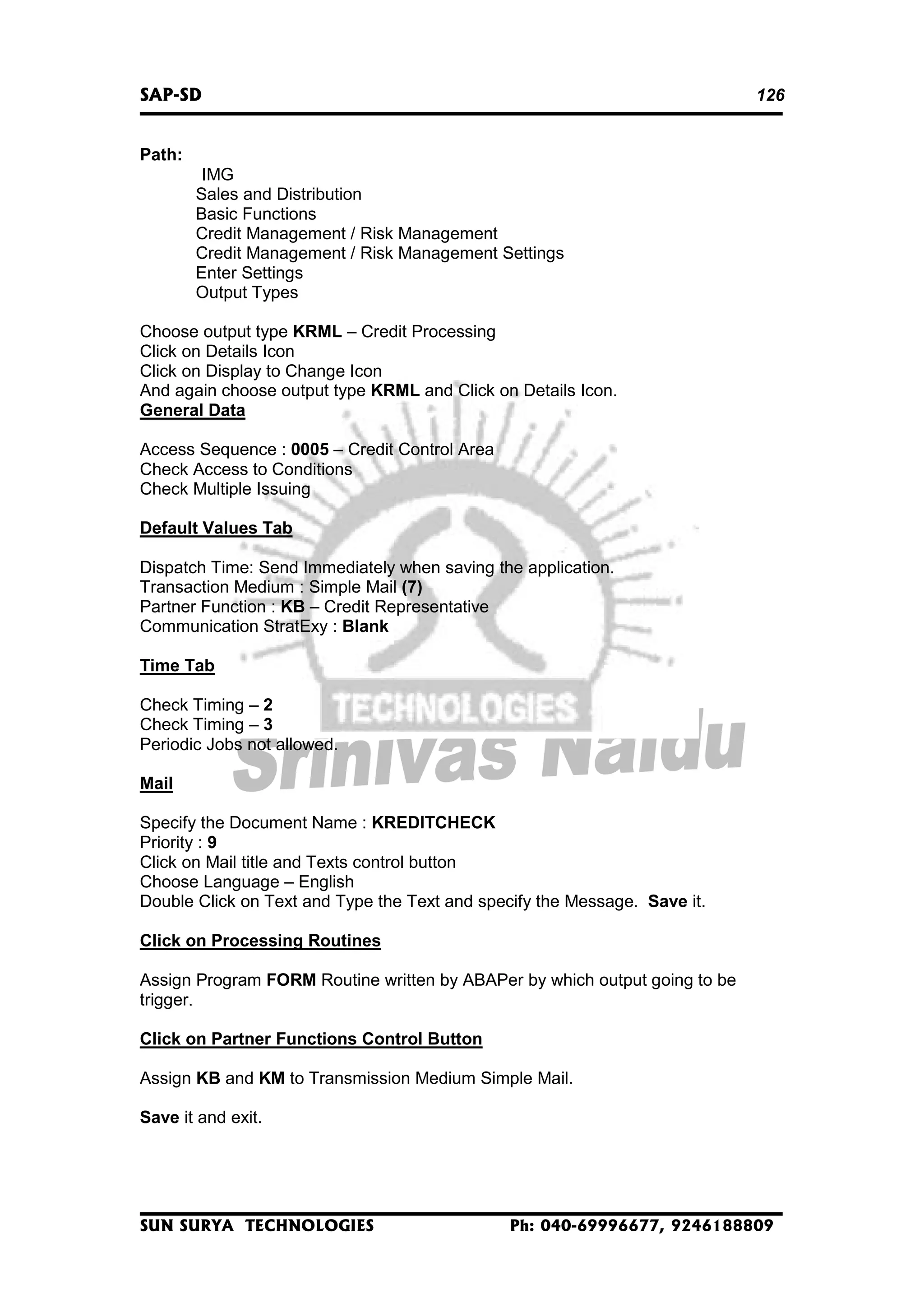 SAP-SD

126

Path:
IMG
Sales and Distribution
Basic Functions
Credit Management / Risk Management
Credit Management / Risk Management Settings
Enter Settings
Output Types
Choose output type KRML – Credit Processing
Click on Details Icon
Click on Display to Change Icon
And again choose output type KRML and Click on Details Icon.
General Data
Access Sequence : 0005 – Credit Control Area
Check Access to Conditions
Check Multiple Issuing
Default Values Tab
Dispatch Time: Send Immediately when saving the application.
Transaction Medium : Simple Mail (7)
Partner Function : KB – Credit Representative
Communication StratExy : Blank
Time Tab
Check Timing – 2
Check Timing – 3
Periodic Jobs not allowed.
Mail
Specify the Document Name : KREDITCHECK
Priority : 9
Click on Mail title and Texts control button
Choose Language – English
Double Click on Text and Type the Text and specify the Message. Save it.
Click on Processing Routines
Assign Program FORM Routine written by ABAPer by which output going to be
trigger.
Click on Partner Functions Control Button
Assign KB and KM to Transmission Medium Simple Mail.
Save it and exit.

SUN SURYA TECHNOLOGIES

Ph: 040-69996677, 9246188809

 