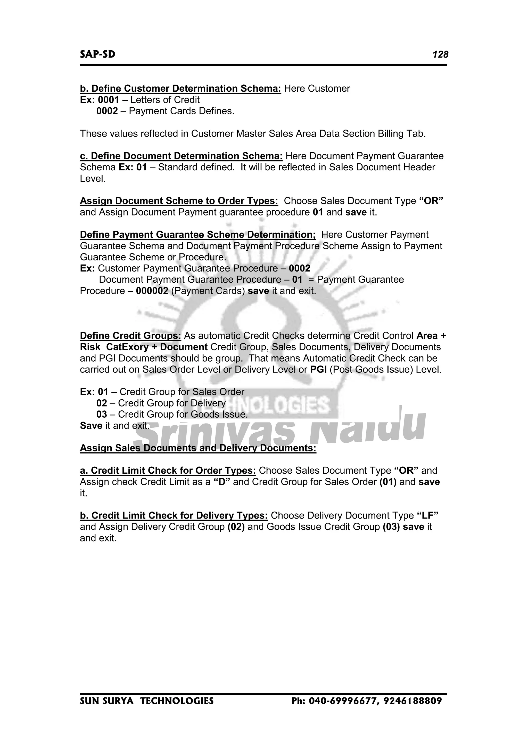 SAP-SD

128

b. Define Customer Determination Schema: Here Customer
Ex: 0001 – Letters of Credit
0002 – Payment Cards Defines.
These values reflected in Customer Master Sales Area Data Section Billing Tab.
c. Define Document Determination Schema: Here Document Payment Guarantee
Schema Ex: 01 – Standard defined. It will be reflected in Sales Document Header
Level.
Assign Document Scheme to Order Types: Choose Sales Document Type “OR”
and Assign Document Payment guarantee procedure 01 and save it.
Define Payment Guarantee Scheme Determination; Here Customer Payment
Guarantee Schema and Document Payment Procedure Scheme Assign to Payment
Guarantee Scheme or Procedure.
Ex: Customer Payment Guarantee Procedure – 0002
Document Payment Guarantee Procedure – 01 = Payment Guarantee
Procedure – 000002 (Payment Cards) save it and exit.

Define Credit Groups: As automatic Credit Checks determine Credit Control Area +
Risk CatExory + Document Credit Group, Sales Documents, Delivery Documents
and PGI Documents should be group. That means Automatic Credit Check can be
carried out on Sales Order Level or Delivery Level or PGI (Post Goods Issue) Level.
Ex: 01 – Credit Group for Sales Order
02 – Credit Group for Delivery
03 – Credit Group for Goods Issue.
Save it and exit.
Assign Sales Documents and Delivery Documents:
a. Credit Limit Check for Order Types: Choose Sales Document Type “OR” and
Assign check Credit Limit as a “D” and Credit Group for Sales Order (01) and save
it.
b. Credit Limit Check for Delivery Types: Choose Delivery Document Type “LF”
and Assign Delivery Credit Group (02) and Goods Issue Credit Group (03) save it
and exit.

SUN SURYA TECHNOLOGIES

Ph: 040-69996677, 9246188809

 