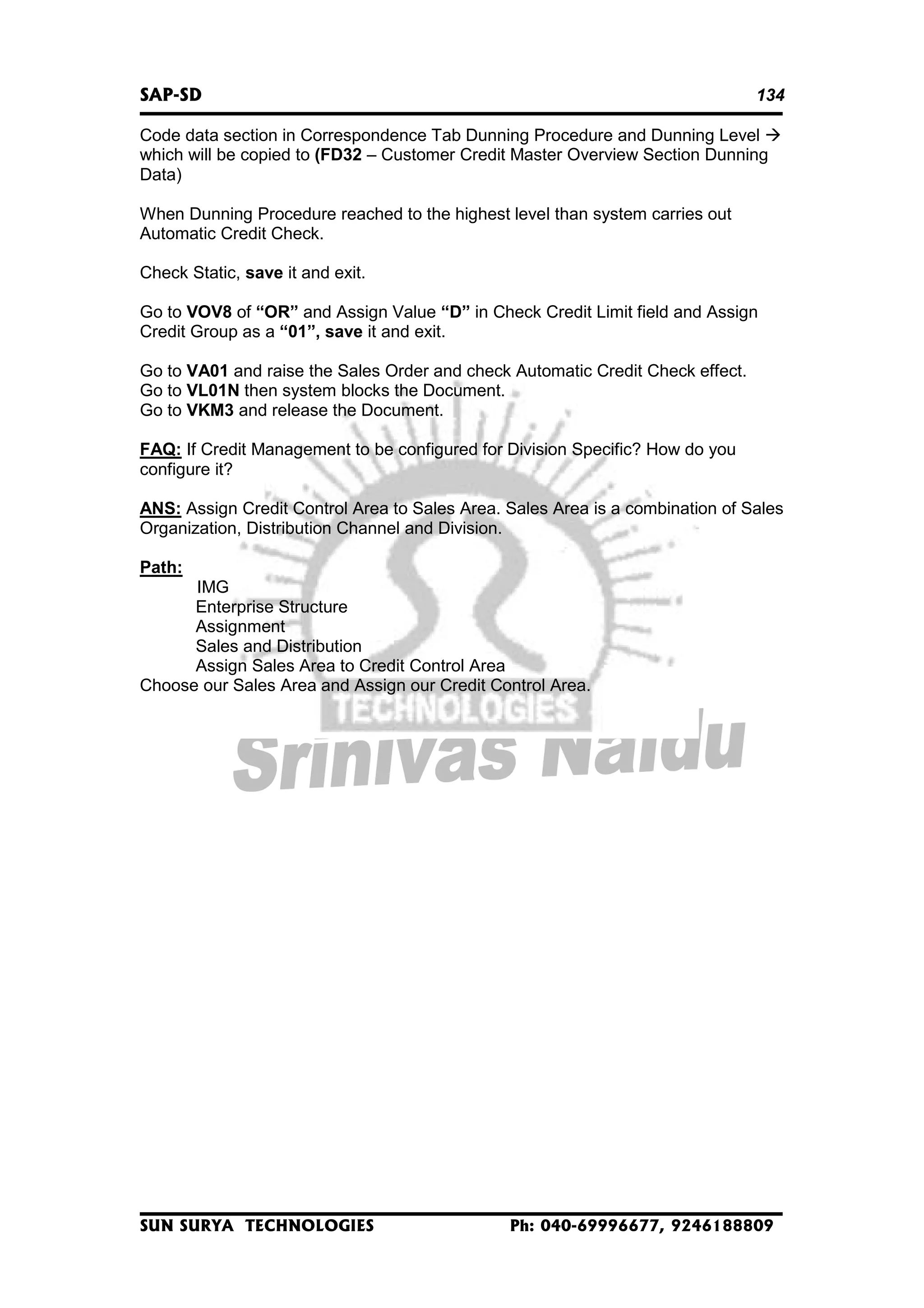 SAP-SD

134

Code data section in Correspondence Tab Dunning Procedure and Dunning Level
which will be copied to (FD32 – Customer Credit Master Overview Section Dunning
Data)
When Dunning Procedure reached to the highest level than system carries out
Automatic Credit Check.
Check Static, save it and exit.
Go to VOV8 of “OR” and Assign Value “D” in Check Credit Limit field and Assign
Credit Group as a “01”, save it and exit.
Go to VA01 and raise the Sales Order and check Automatic Credit Check effect.
Go to VL01N then system blocks the Document.
Go to VKM3 and release the Document.
FAQ: If Credit Management to be configured for Division Specific? How do you
configure it?
ANS: Assign Credit Control Area to Sales Area. Sales Area is a combination of Sales
Organization, Distribution Channel and Division.
Path:
IMG
Enterprise Structure
Assignment
Sales and Distribution
Assign Sales Area to Credit Control Area
Choose our Sales Area and Assign our Credit Control Area.

SUN SURYA TECHNOLOGIES

Ph: 040-69996677, 9246188809

 
